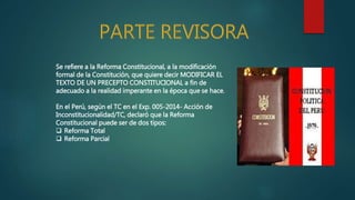 Se refiere a la Reforma Constitucional, a la modificación
formal de la Constitución, que quiere decir MODIFICAR EL
TEXTO DE UN PRECEPTO CONSTITUCIONAL a fin de
adecuado a la realidad imperante en la época que se hace.
En el Perú, según el TC en el Exp. 005-2014- Acción de
Inconstitucionalidad/TC, declaró que la Reforma
Constitucional puede ser de dos tipos:
 Reforma Total
 Reforma Parcial
 