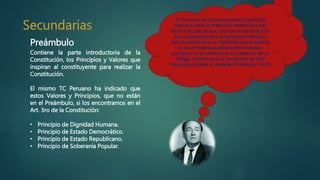 Preámbulo
Contiene la parte introductoria de la
Constitución, los Principios y Valores que
inspiran al constituyente para realizar la
Constitución.
El mismo TC Peruano ha indicado que
estos Valores y Principios, que no están
en el Preámbulo, si los encontramos en el
Art. 3ro de la Constitución:
• Principio de Dignidad Humana.
• Principio de Estado Democrático.
• Principio de Estado Republicano.
• Principio de Soberanía Popular.
 