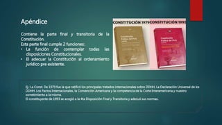 Apéndice
Contiene la parte final y transitoria de la
Constitución.
Esta parte final cumple 2 funciones:
• La función de contemplar todas las
disposiciones Constitucionales.
• El adecuar la Constitución al ordenamiento
jurídico pre existente.
Ej.: La Const. De 1979 fue la que ratificó los principales tratados internacionales sobre DDHH. La Declaración Universal de los
DDHH. Los Pactos Internacionales, la Convención Americana y la competencia de la Corte Interamericana y nuestro
sometimiento a la misma.
El constituyente de 1993 se acogió a la 4ta Disposición Final y Transitoria y adecuó sus normas.
 