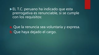 EL T.C. peruano ha indicado que esta
prerrogativa es renunciable, si se cumple
con los requisitos:
a. Que la renuncia sea voluntaria y expresa.
b. Que haya dejado el cargo.
 