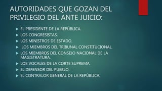 AUTORIDADES QUE GOZAN DEL
PRIVILEGIO DEL ANTE JUICIO:
 EL PRESIDENTE DE LA REPÚBLICA.
 LOS CONGRESISTAS.
 LOS MINISTROS DE ESTADO.
 LOS MIEMBROS DEL TRIBUNAL CONSTITUCIONAL.
 LOS MIEMBROS DEL CONSEJO NACIONAL DE LA
MAGISTRATURA.
 LOS VOCALES DE LA CORTE SUPREMA.
 EL DEFENSOR DEL PUEBLO.
 EL CONTRALOR GENERAL DE LA REPÚBLICA.
 