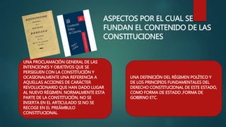 ASPECTOS POR EL CUAL SE
FUNDAN EL CONTENIDO DE LAS
CONSTITUCIONES
UNA PROCLAMACIÓN GENERAL DE LAS
INTENCIONES Y OBJETIVOS QUE SE
PERSIGUEN CON LA CONSTITUCIÓN Y
OCASIONALMENTE UNA REFERENCIA A
AQUELLAS ACCIONES DE CARÁCTER
REVOLUCIONARIO QUE HAN DADO LUGAR
AL NUEVO RÉGIMEN. NORMALMENTE ESTA
PARTE DE LA CONSTITUCIÓN, NO SE
INSERTA EN EL ARTICULADO SI NO SE
RECOGE EN EL PREÁMBULO
CONSTITUCIONAL.
UNA DEFINICIÓN DEL RÉGIMEN POLÍTICO Y
DE LOS PRINCIPIOS FUNDAMENTALES DEL
DERECHO CONSTITUCIONAL DE ESTE ESTADO,
COMO FORMA DE ESTADO ,FORMA DE
GOBIRNO ETC.
 