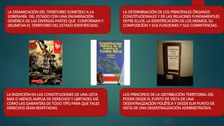 LA DEMARCACIÓN DEL TERRITORIO SOMETIDO A LA
SOBERANÍA DEL ESTADO CON UNA ENUMERACIÓN
GENÉRICA DE LAS DIVERSAS PARTES QUE CONFORMAN Y
DELIMITAN EL TERRITORIO DEL ESTADO IDENTIFICADO.
3
LA DETERMINACIÓN DE LOS PRINCIPALES ÓRGANOS
CONSTITUCIONALES Y DE LAS RELACINES FUNDAMENTLES
ENTRE ELLOS. LA IDENTIFICACIÓN DE LOS MISMOS, SU
COMPOSICIÓN Y SUS FUNCIONES Y SUS COMPETENCIAS.
4
LA INSERCIÓN EN LAS CONSTITUCIONES DE UNA LISTA
MAS O MENOS AMPLIA DE DERECHOS Y LIBRTADES ASÍ
COMO LAS GARANTÍAS DE TODO TIPO PARA QUE TALES
DERECHOS SEAN RESPETADAS.
LOS PRINCIPIOS DE LA DISTRIBUCIÓN TERRITORIAL DEL
PODER DESDE EL PUNTO DE VISTA DE UNA
DESENTRALIZACIÓN POLIÍTICA Y DESDE ELM PUNTO DE
VISTA DE UNA DESENTRALIZACIÓN ADMINISTRATIVA.
5 6
 