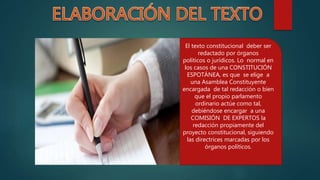 El texto constitucional deber ser
redactado por órganos
políticos o jurídicos. Lo normal en
los casos de una CONSTITUCIÓN
ESPOTÁNEA, es que se elige a
una Asamblea Constituyente
encargada de tal redacción o bien
que el propio parlamento
ordinario actúe como tal,
debiéndose encargar a una
COMISIÓN DE EXPERTOS la
redacción propiamente del
proyecto constitucional, siguiendo
las directrices marcadas por los
órganos políticos.
 