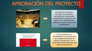 El proyecto es después
discutido, enmendado y
aprobado por la Asamblea
Constituyente creada para tal
efecto o por el parlamento
ordinario si actúa como poder
constituyente
Si la Constitución es
OTORGADA, es frecuente que
sea el gobernante quien la
otorga; encargando a una o
varias personas la redacción del
texto constitucional.
 