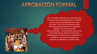 Esa consulta culminara con la aprobación
formal por parte del parlamento. Voluntad
que ha de ser acompañada con la del
monarca. Si la forma de gobierno es la
monarquía parlamentaria y en aquellos
estados cuya estructura sea
descentralizada, es preceptivo que se una
la voluntad de los distintos territorios,
directamente a través de sus ciudadanos o
a través de sus representantes para
culminar la ratificación constitucional.
 