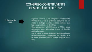 CONGRESO CONSTITUYENTE
DEMOCRÁTICO DE 1992
17 De Junio de
1992
Fujimori convocó a un congreso constituyente
Democrático, pero el gobierno complicó de tal
modo el diálogo con los partidos políticos que
logró su propósito de dividirlos.
Unos aceptaron ir al CCD (como el PPC) y otros
rechazaron esta alternativa (como el Partido
Aprista Peruano).
Por su parte, el gobierno estuvo representado por
la alianza oficialista conformada por Cambio 90 y
el recién fundado partido Nueva Mayoría (C90-
NM).
 