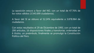 La oposición estuvo a favor del NO, con un total de 47.76% de
los votos válidos (3.545.699 ciudadanos).
A favor del SI se obtuvo el 52.24% equivalente a 3.878.964 de
ciudadanos.
Con estos resultados el 29 de Diciembre de 1993, con un total de
206 artículos, 16 disposiciones finales y transitorias, ordenadas en
6 títulos, un preámbulo, finalmente se promulgó la Constitución
Política del Perú.
 