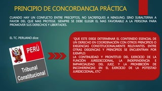PRINCIPIO DE CONCORDANCIA PRÁCTICA
CUANDO HAY UN CONFLICTO ENTRE PRECEPTOS, NO SACRIFIQUES A NINGUNO, SINO SUBALTERNA A
FAVOR DEL QUE MAS PROTEGE. SIEMPRE SE DEBE ELEGIR EL MAS FAVORABLE A LA PERSONA PARA
PROMOVER SUS DERECHOS Y LIBERTADES.
EL TC. PERUANO dice: “QUE ESTE EXIGE DETERMINAR EL CONTENIDO ESENCIAL DE
UN DERECHO EN COORDINACIÓN CON OTROS PRINCIPIOS O
EXIGENCIAS CONSTITUCIONALMENTE RELEVANTES. ENTRE
OTRAS EXIGENCIAS Y PRINCIPIOS SE ENCUENTRAN POR
EJEMPLO:
LA CONTINUIDAD Y PRONTITUD DEL EJERCICIO DE LA
FUNCIÓN JURISDICCIONAL, LA INDEPENDENCIA E
IMPARCIALIDAD DEL JUEZ, Y LA PROHIBICIÓN DE
INCOHERENCIAS EN EL EJERCICIO DE LA POTESTAD
JURIDICCIONAL, ETC”
 