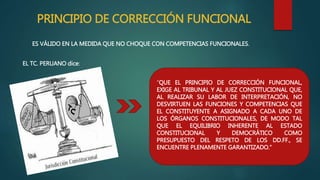 PRINCIPIO DE CORRECCIÓN FUNCIONAL
ES VÁLIDO EN LA MEDIDA QUE NO CHOQUE CON COMPETENCIAS FUNCIONALES.
EL TC. PERUANO dice:
“QUE EL PRINCIPIO DE CORRECCIÓN FUNCIONAL,
EXIGE AL TRIBUNAL Y AL JUEZ CONSTITUCIONAL QUE,
AL REALIZAR SU LABOR DE INTERPRETACIÓN, NO
DESVIRTUEN LAS FUNCIONES Y COMPETENCIAS QUE
EL CONSTITUYENTE A ASIGNADO A CADA UNO DE
LOS ÓRGANOS CONSTITUCIONALES, DE MODO TAL
QUE EL EQUILIBRIO INHERENTE AL ESTADO
CONSTITUCIONAL Y DEMOCRÁTICO COMO
PRESUPUESTO DEL RESPETO DE LOS DD.FF., SE
ENCUENTRE PLENAMENTE GARANTIZADO.”
 