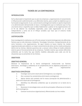 TEORÍA DE LA CONTINGENCIA
INTRODUCCION
Se ha observado lo importante que es para las empresas u organizaciones el conocimiento
e influencia de la administración y sus diferentes teorías, para cumplir los objetivos que se
ha trazado la organización. Es así, como la teoría contingencial realizó un aporte importante
a la administración demostrando en base a investigaciones que se realizaron que no hay
una teoría única o especifica que se deba implementar y aplicar en las organizaciones con
el fin de obtener los resultados esperados, pues cada organización es un ente
independiente y como tal en el influye variables que hace que el entorno incida
directamente en ella
JUSTIFICACIÓN
Esta investigación la realizamos con el fin de conocer la teoría Contingencial y los diferentes
factores que en ella interviene: Ambiente. Tecnología. Estructura. Comportamiento de los
seres humanos y las organizaciones. De igual manera se busca mostrar los niveles
organizacionales para obtener un mayor conocimiento de cómo son los niveles jerárquicos
dentro de las mismas. Además queremos dar a conocer cómo influye el medio ambiente
externo para el funcionamiento de las empresas. También mostrar que existen diferentes
ambientes por lo tanto hay que diseñar modelos adecuados para cada una de las
situaciones que se presentan en los mismos.
OBJETIVOS
OBJETIVO GENERAL
Destacar la importancia de la teoría contingencial involucrando sus factores
(estructura, tecnología y ambiente) en el cumplimiento de los objetivos propuestos y la
aplicación dentro del ente organizacional.
OBJETIVOS ESPECÍFICOS
1. Investigar acerca de la teoría de la Contingencia y sus orígenes.
2. Dar a conocer las características de la teoría contingencial.
3. Aplicar dentro del contexto real la nueva concepción de administración a
partir de la teoría de la Contingencia.
4. Identificar los diferentes ambientes que se presentan en la teoría de la
contingencia.
5. Reconocer la tecnología como una de las principales influencias en la teoría
de la contingencia.
6. Conocer la estructura organizacional, diferenciando sus tres niveles
 