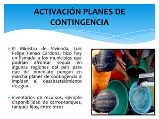  El Ministro de Vivienda, Luis
Felipe Henao Cardona, hizo hoy
un llamado a los municipios que
podrían afrontar sequía en
algunas regiones del país para
que de inmediato pongan en
marcha planes de contingencia e
impidan el desabastecimiento
de agua.
 inventarios de recursos, ejemplo
disponibilidad de carros-tanques,
tanques fijos, entre otros
ACTIVACIÓN PLANES DE
CONTINGENCIA
 