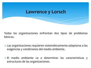 Lawrence y Lorsch
Todas las organizaciones enfrentan dos tipos de problemas
básicos.
Las organizaciones requieren sistemáticamente adaptarse a las
exigencias y c0ndiciones del medio ambiente.
El medio ambiente va a determinar las características y
estructuras de las organizaciones.
 