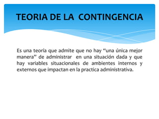 Es una teoría que admite que no hay “una única mejor
manera” de administrar en una situación dada y que
hay variables situacionales de ambientes internos y
externos que impactan en la practica administrativa.
TEORIA DE LA CONTINGENCIA
 