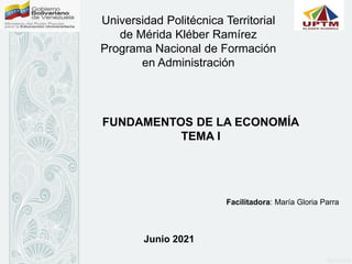 Universidad Politécnica Territorial
de Mérida Kléber Ramírez
Programa Nacional de Formación
en Administración
FUNDAMENTOS DE LA ECONOMÍA
TEMA I
Facilitadora: María Gloria Parra
Junio 2021
 