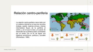Tuesday, October 29, 2024 Sample Footer Text
2
 La relación centro-periferia viene dado por
un sistema colonial en el que los recursos
(trabajo, capital, materias primas y bienes
intermedios) fluyen de la periferia al
centro, y en el que la tasa y la pauta de
desarrollo de la periferia están controladas
por el centro con el fin de lograr sus
objetivos económicos, políticos y sociales
(Richardson, 1986).
Relación centro-periferia
 