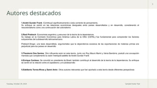 Tuesday, October 29, 2024 Sample Footer Text
3
Autores destacados
1.André Gunder Frank: Contribuyó significativamente a esta corriente de pensamiento.
Su enfoque se centró en las relaciones económicas desiguales entre países desarrollados y en desarrollo, considerando el
neocolonialismo como una continuación del colonialismo.
2.Raúl Prebisch: Economista argentino y precursor de la teoría de la dependencia.
Su trabajo en la Comisión Económica para América Latina de la ONU (CEPAL) fue fundamental para comprender los factores
subyacentes del subdesarrollo latinoamericano.
Prebisch-Singer, una tesis desarrollista, argumentaba que la dependencia excesiva de las exportaciones de materias primas era
perjudicial para los países en desarrollo.
3.Theotonio Dos Santos: Otro influyente autor en esta teoría. Junto con Ruy Mauro Marini y Vania Bambirra, postuló una concepción
marxista que complementó la visión metrópoli-satélite de André Gunder Frank.
4.Enrique Cardoso: Se convirtió en presidente de Brasil, también contribuyó al desarrollo de la teoría de la dependencia. Su enfoque
se centró en la relación entre el capitalismo y el subdesarrollo.
5.Edelberto Torres-Rivas y Samir Amin: Otros autores relevantes que han aportado a esta teoría desde diferentes perspectivas.
 
