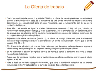 La Oferta de trabajo

Cómo se analizo en la unidad 1 y 3 de la Cátedra, la oferta de trabajo puede ser perfectamente
elástica u horizontal en el caso de la existencia de una oferta ilimitada de trabajo a un salario
determinado (de subsistencia) para el caso Ricardiano, que lo fundamenta con la ley de la
población de Malthus.

Para Marx, el salario es igual al trabajo socialmente necesario (TSN), tal que, permita la
reproducción de la fuerza de trabajo, y es de subsistencia, por la existencia de un ejército industrial
de reserva, que se relaciona con la creciente mecanización del proceso de trabajo e incremento de
la composición orgánica del capital (o)

Siguiendo a la teoría neoclásica (unidad 3), la oferta de trabajo puede ser para el trabajador
individual de pendiente positiva por la existencia de un efecto sustitución (ES) mayor que el efecto
ingreso (EI). ES > EI

ES: Al aumentar el salario, el ocio se hace más caro, por lo que el individuo tiende a consumir
menos ocio y trabaja más para así disponer de mayor ingreso para comprar bienes.

EI: Al aumentar el salario, el ingreso crece y el individuo tiende a consumir más ocio y ofrece
menos horas de trabajo.

Puede ser de pendiente negativa por la existencia de un efecto sustitución menor que el efecto
ingreso. ES < EI

Para el caso de la oferta agregada de trabajo, que sería la sumatoria horizontal de las ofertas
individuales de los “n” trabajadores, la curva de oferta es de pendiente positiva.
 