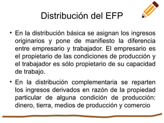 
En la distribución básica se asignan los ingresos
originarios y pone de manifiesto la diferencia
entre empresario y trabajador. El empresario es
el propietario de las condiciones de producción y
el trabajador es sólo propietario de su capacidad
de trabajo.

En la distribución complementaria se reparten
los ingresos derivados en razón de la propiedad
particular de alguna condición de producción:
dinero, tierra, medios de producción y comercio
Distribución del EFP
 