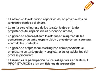 
El interés es la retribución específica de los prestamistas en
tanto propietarios del dinero.

La renta será el ingreso de los terratenientes en tanto
propietarios del espacio (tierra o locación urbana)

La ganancia comercial será la retribución o ingreso de los
comerciantes en tanto responsables y ejecutores de la compra-
venta de los productos

La ganancia empresarial es el ingreso correspondiente al
empresario en tanto gestor y propietario de los adelantos del
proceso productivo

El salario es la participación de los trabajadores en tanto NO
PROPIETARIOS de las condiciones de producción
 