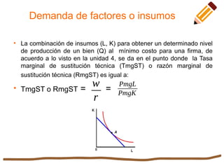 Demanda de factores o insumos

La combinación de insumos (L, K) para obtener un determinado nivel
de producción de un bien (Q) al mínimo costo para una firma, de
acuerdo a lo visto en la unidad 4, se da en el punto donde la Tasa
marginal de sustitución técnica (TmgST) o razón marginal de
sustitución técnica (RmgST) es igual a:

TmgST o RmgST = =
w
r
PmgL
PmgK
 