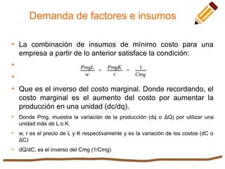 Demanda de factores e insumos

La combinación de insumos de mínimo costo para una
empresa a partir de lo anterior satisface la condición:



Que es el inverso del costo marginal. Donde recordando, el
costo marginal es el aumento del costo por aumentar la
producción en una unidad (dc/dq).

Donde Pmg, muestra la variación de la producción (dq o ΔQ) por utilizar una
unidad más de L o K.

w, r es el precio de L y K respectivamente y es la variación de los costos (dC o
ΔC)

dQ/dC, es el inverso del Cmg (1/Cmg)
 
