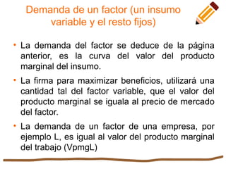 Demanda de un factor (un insumo
variable y el resto fijos)

La demanda del factor se deduce de la página
anterior, es la curva del valor del producto
marginal del insumo.

La firma para maximizar beneficios, utilizará una
cantidad tal del factor variable, que el valor del
producto marginal se iguala al precio de mercado
del factor.

La demanda de un factor de una empresa, por
ejemplo L, es igual al valor del producto marginal
del trabajo (VpmgL)
 