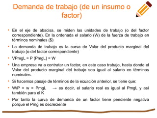 Demanda de trabajo (de un insumo o
factor)

En el eje de abscisa, se miden las unidades de trabajo (o del factor
correspondiente). En la ordenada el salario (W) de la fuerza de trabajo en
términos nominales ($)

La demanda de trabajo es la curva de Valor del producto marginal del
trabajo (o del factor correspondiente)

VPmgL = P (PmgL) = W

Una empresa va a contratar un factor, en este caso trabajo, hasta donde el
Valor del producto marginal del trabajo sea igual al salario en términos
nominales.

Si hacemos pasaje de términos de la ecuación anterior, se tiene que:

W/P = w = PmgL → es decir, el salario real es igual al PmgL y así
también para el K

Por tanto la curva de demanda de un factor tiene pendiente negativa
porque el Pmg es decreciente
 