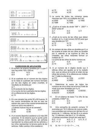 EJERCICIOS DE APLICACIÓN
1. El número de enteros divisibles por 3 y por 7
que hay entre 100 y 250 es:
a) 8 b) 9 c) 11
d) 6 e) 7
2. Si al cuadrado de un número de dos dígitos
se le resta el cuadrado del número formado
por los dos dígitos en orden invertido, el
resultado es divisible por:
a) 7.
b) El producto de los dígitos.
c) La suma de los cuadrados de los dígitos.
d) La diferencia de los dígitos.
e) 13.
3. En una canasta hay entre 50 y 60 huevos. Si
los cuento tomándolos de tres en tres me
sobran dos; pero si los cuento tomándolos de
cinco en cinco me sobran 4.
¿Cuántos huevos hay en la canasta?
a) 55 b) 59 c) 57
d) 56 e) 58
4. A un evento deportivo asistieron a lo más 200
personas. Si se observa que la quinta parte
de los señores comen helado, las señoras
representan la octava parte de los señores y
los niños representan la tercera parte de las
señoras. Halle cuántos niños asistieron.
a) 15 b) 10 c) 5
d) 120 e) 20
5. La suma de todos los números pares
menores que 100 y no múltiplos de 5 es:
a) 2000 b) 2050 c) 1950
d) 1988 e) 1590
6. ¿Cuál es el resto de dividir 1992
+ 20012
+
20032
entre 8?
a) 1 b) 2 c) 3
d) 4 e) 6
7. ¿Cuál es la suma de las cifras que deben
sustituir al 2 y 3 del número 52103 para que
sea divisible por 72?
a) 12 b) 13 c) 14
d) 15 e) 16
8. Un número de tres cifras es divisible por 8, si
se invierte el orden de sus cifras es divisible
por 5; además si se suprime la cifra de
unidades, las cifras restantes forman un
múltiplo de 17.
La suma de las cifras de dicho número es:
a) 7 b) 8 c) 9
d) 10 e) 11
9. A un número de 4 dígitos donde sus 3
últimas cifras son iguales se le ha restado
otro, que se obtuvo al invertir el orden de las
cifras del primero. Si la diferencia es múltiplo
de 7, hallar la diferencia.
a) 777 b) 1554 c) 2331
d) 4662 e) 6993
10. Determinar la suma de todos los
números de cinco cifras de la forma 27a4b de
modo que sean divisibles por 4 y 9.
a) 81332 b) 82462 c) 82332
d) 82233 e) 82234
11. En el sistema de base 7 la cifra de las
unidades (1459)55
es:
a) 2 b) 3 c) 4
d) 5 e) 6
12. Una compañía de aviación compra 13
avionetas por 16,5 millones de nuevos soles.
Las avionetas que compra son del tipo A a un
precio de 1,1 millones, del tipo B a un precio
de 1,3 millones y del tipo C a 1,8 millones.
¿Cuántas avionetas compró de cada tipo?
a) 2 ; 11; 0 b) 3 ; 7 ; 3 c) 5 ; 6 ; 2
d) 7 ; 4 ; 2 e) 8 ; 4 ; 1
13. Si : N = 1 + 3 + 5 + 7 + .... + k,
 