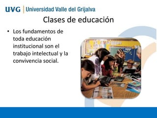 Clases de educación
• Los fundamentos de
toda educación
institucional son el
trabajo intelectual y la
convivencia social.

 