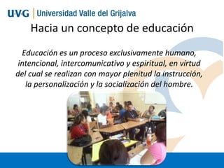 Hacia un concepto de educación
Educación es un proceso exclusivamente humano,
intencional, intercomunicativo y espiritual, en virtud
del cual se realizan con mayor plenitud la instrucción,
la personalización y la socialización del hombre.

 