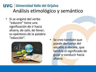 Análisis etimológico y semántico
• Si se originó del verbo
“educere” tiene una
significación de ir hacia
afuera, de salir, de llevar;
es epéntesis de la palabra
“educción”.

• Se cree también que
puede derivarse del
vocablo e-ducare, que
tendría el significado de
guiar o conducir hacia
afuera.

 