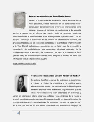 4
Teorías de enseñanzas Jean Marie Besse
Estudió la construcción de la relación con la escritura en los
niños pequeños, estaba interesado en las condiciones de co-
construcción del conocimiento a través de interacciones en la
escuela, propuso el concepto de pertenencia a la pregunta
escrita a pensar en el informe por escrito, trató de promover reuniones
multidisciplinares e internacionales entre investigadores y profesionales. Con su
equipo, construyó la evaluación de las pruebas de alfabetización nacional, las
pruebas utilizadas para las encuestas realizadas por favor todos (-IVQ Información
y la Vida Diaria). aplicaciones conscientes de su labor para la prevención y
remediación de analfabetismo, que desarrollan iniciativas originales de la
colaboración entre la escuela y la universidad, en torno a la concurrida BCD
(desde 1990) del establecimiento talleres punto alfa para la ayuda a los niños con
PC frágiles en sus adquisiciones). (Lyon)
https://vimeo.com/51211855
Teorías de enseñanzas Johann Friedrich Herbart
Su sistema filosófico se deriva del análisis de la experiencia,
e integra la lógica, la metafísica y la estética como
elementos coordinados. Herbart creía que la filosofía podía
ser tanto empírica como matemática. Argumentando que las
ideas ("presentaciones") están ordenadas en el tiempo y
varían en intensidad, intentó crear una estática y una dinámica de la mente y
empleó complejas ecuaciones matemáticas para describir un sistema hipotético de
principios de interacción entre las ideas. Es famoso su concepto de "apercepción"
en el que una idea es no solo hecha consciente sino asimilada al complejo de
 