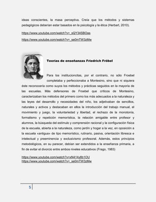 5
ideas conscientes, la masa perceptiva. Creía que los métodos y sistemas
pedagógicos deberían estar basados en la psicología y la ética (Herbart, 2010).
https://www.youtube.com/watch?v=_sQY34SBOas
https://www.youtube.com/watch?v=_se0mTW3zMw
Teorías de enseñanzas Friedrich Fröbel
Para los institucioncitas, por el contrario, no sólo Froebel
completaba y perfeccionaba a Montesino, sino que ni siquiera
éste reconocería como suyos los métodos y prácticas seguidos en la mayoría de
las escuelas. Más defensores de Froebel que críticos de Montesino,
caracterizaban los métodos del primero como los más adecuados a la naturaleza y
las leyes del desarrollo y necesidades del niño, los adjetivaban de sencillos,
naturales y activos y destacaban en ellos la introducción del trabajo manual, el
movimiento y juego, la voluntariedad y libertad, el rechazo de la monotonía,
formalismo y repetición memorística, la relación amigable entre profesor y
alumnos, la búsqueda del estímulo y comprensión racional y la configuración física
de la escuela, abierta a la naturaleza, como jardín y hogar a la vez, en oposición a
la escuela «antigua» de tipo memorístico, rutinario, pasiva, orientación libresca e
intelectual y preeminencia y exclusivismo profesoral. Además, estos principios
metodológicos, en su parecer, debían ser extendidos a la enseñanza primaria, a
fin de evitar el divorcio entre ambos niveles educativos (Frago, 1983)
https://www.youtube.com/watch?v=xN414y8b1OU
https://www.youtube.com/watch?v=_se0mTW3zMw
 