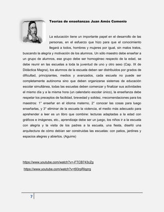 7
Teorías de enseñanzas Juan Amós Comenio
La educación tiene un importante papel en el desarrollo de las
personas, en el esfuerzo que hizo para que el conocimiento
llegará a todos, hombres y mujeres por igual, sin malos tratos,
buscando la alegría y motivación de los alumnos. Un sólo maestro debe enseñar a
un grupo de alumnos, ese grupo debe ser homogéneo respecto de la edad, se
debe reunir en las escuelas a toda la juventud de uno y otro sexo (Cap. IX de
Didáctica Magna), los alumnos de la escuela deben ser distribuidos por grados de
dificultad, principiantes, medios y avanzados, cada escuela no puede ser
completamente autónoma sino que deben organizarse sistemas de educación
escolar simultánea, todas las escuelas deben comenzar y finalizar sus actividades
el mismo día y a la misma hora (un calendario escolar único), la enseñanza debe
respetar los preceptos de facilidad, brevedad y solidez, rrecomendaciones para los
maestros: 1° enseñar en el idioma materno, 2° conocer las cosas para luego
enseñarlas, y 3° eliminar de la escuela la violencia, el medio más adecuado para
aprehender a leer es un libro que combine: lecturas adaptadas a la edad con
gráficos e imágenes, etc., aprendizaje debe ser un juego, los niños ir a la escuela
con alegría y la visita de los padres a la escuela, una fiesta, diseñó una
arquitectura de cómo debían ser construidas las escuelas: con patios, jardines y
espacios alegres y abiertos. (Aguirre)
https://www.youtube.com/watch?v=-FTCB743cZg
https://www.youtube.com/watch?v=t93rpRIqzrg
 