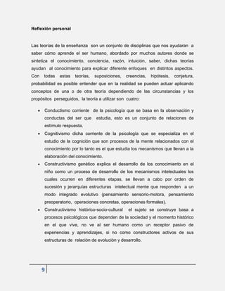 9
Reflexión personal
Las teorías de la enseñanza son un conjunto de disciplinas que nos ayudaran a
saber cómo aprende el ser humano, abordado por muchos autores donde se
sintetiza el conocimiento, conciencia, razón, intuición, saber, dichas teorías
ayudan al conocimiento para explicar diferente enfoques en distintos aspectos.
Con todas estas teorías, suposiciones, creencias, hipótesis, conjetura,
probabilidad es posible entender que en la realidad se pueden actuar aplicando
conceptos de una o de otra teoría dependiendo de las circunstancias y los
propósitos perseguidos, la teoría a utilizar son cuatro:
 Conductismo corriente de la psicología que se basa en la observación y
conductas del ser que estudia, esto es un conjunto de relaciones de
estímulo respuesta.
 Cognitivismo dicha corriente de la psicología que se especializa en el
estudio de la cognición que son procesos de la mente relacionados con el
conocimiento por lo tanto es el que estudia los mecanismos que llevan a la
elaboración del conocimiento.
 Constructivismo genético explica el desarrollo de los conocimiento en el
niño como un proceso de desarrollo de los mecanismos intelectuales los
cuales ocurren en diferentes etapas, se llevan a cabo por orden de
sucesión y jerarquías estructuras intelectual mente que responden a un
modo integrado evolutivo (pensamiento sensorio-motora, pensamiento
preoperatorio, operaciones concretas, operaciones formales).
 Constructivismo histórico-socio-cultural el sujeto se construye basa a
procesos psicológicos que dependen de la sociedad y el momento histórico
en el que vive, no ve al ser humano como un receptor pasivo de
experiencias y aprendizajes, si no como constructores activos de sus
estructuras de relación de evolución y desarrollo.
 