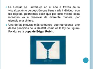    La Gestalt se introduce en el arte a través de la
    visualización o percepción que tiene cada individuo con
    los objetos, podríamos decir que por esto mismo cada
    individuo va a observar de diferente manera, por
    ejemplo una pintura.
   Una de las pinturas más comunes que representa uno
    de los principios de la Gestalt, como es la ley de Figura-
    Fondo, es la copa de Edgar Rubin.
 