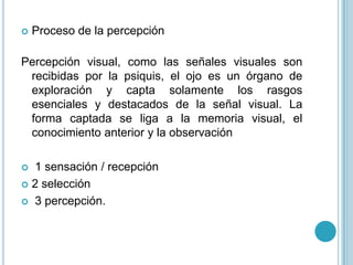    Proceso de la percepción

Percepción visual, como las señales visuales son
 recibidas por la psiquis, el ojo es un órgano de
 exploración y capta solamente los rasgos
 esenciales y destacados de la señal visual. La
 forma captada se liga a la memoria visual, el
 conocimiento anterior y la observación

 1 sensación / recepción
 2 selección

 3 percepción.
 