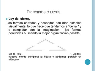 PRINCIPIOS O LEYES
Ley del cierre.
Las formas cerradas y acabadas son más estables
 visualmente, lo que hace que tendamos a "cerrar" y
 a completar con la imaginación         las formas
 percibidas buscando la mejor organización posible.




    En la figura a pesar de que las líneas no están unidas,
    nuestra mente completa la figura y podemos percibir un
    triángulo.
 