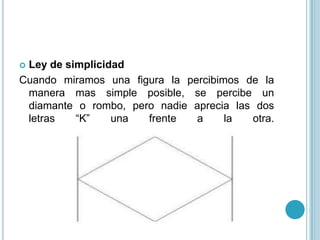 Ley de simplicidad
Cuando miramos una figura la percibimos de la
 manera mas simple posible, se percibe un
 diamante o rombo, pero nadie aprecia las dos
 letras   “K”    una  frente   a     la  otra.
 