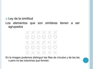  Ley de la similitud
Los elementos que son similares tienen a ser
  agrupados




En la imagen podemos distinguir las filas de círculos y de las las
  x pero no las columnas que forman.
 