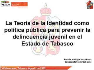 La Teoría de la Identidad como
  política pública para prevenir la
     delincuencia juvenil en el
         Estado de Tabasco

                                         Andrés Madrigal Hernández
                                          Subsecretario de Gobierno


Villahermosa, Tabasco. Agosto de 2012.
 