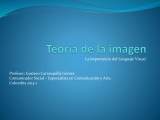La importancia del Lenguaje Visual 
Profesor: Gustavo Carrasquilla Gómez 
Comunicador Social – Especialista en Comunicación y Arte. 
Colombia 2014-1 
 