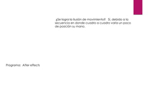 ¿Se logra la ilusión de movimiento? Sí, debido a la
secuencia en donde cuadro a cuadro varía un poco
de posición su mano.
Programa: After effects