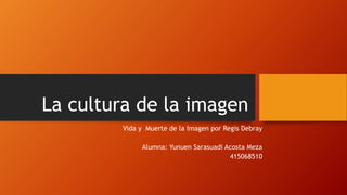 La cultura de la imagen 
Vida y Muerte de la Imagen por Regis Debray 
Alumna: Yunuen Sarasuadi Acosta Meza 
415068510 
 