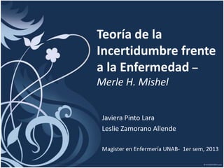 Teoría de la
Incertidumbre frente
a la Enfermedad –
Merle H. Mishel
Javiera Pinto Lara
Leslie Zamorano Allende
Magister en Enfermería UNAB- 1er sem, 2013

 