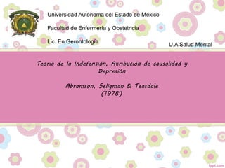Universidad Autónoma del Estado de México
Facultad de Enfermería y Obstetricia
Lic. En Gerontología
U.A Salud Mental
Teoría de la Indefensión, Atribución de causalidad y
Depresión
Abramson, Seligman & Teasdale
(1978)
 