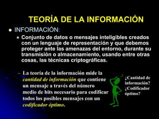 TEORÍA DE LA INFORMACIÓN
 INFORMACIÓN:
 Conjunto de datos o mensajes inteligibles creados
con un lenguaje de representación y que debemos
proteger ante las amenazas del entorno, durante su
transmisión o almacenamiento, usando entre otras
cosas, las técnicas criptográficas.
– La teoría de la información mide la
cantidad de información que contiene
un mensaje a través del número
medio de bits necesario para codificar
todos los posibles mensajes con un
codificador óptimo.
¿Cantidad de
información?
¿Codificador
óptimo?
 