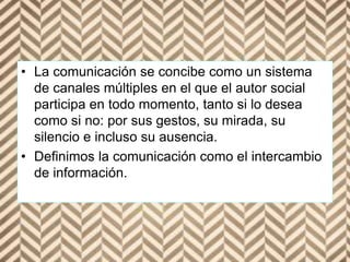 • La comunicación se concibe como un sistema
de canales múltiples en el que el autor social
participa en todo momento, tanto si lo desea
como si no: por sus gestos, su mirada, su
silencio e incluso su ausencia.
• Definimos la comunicación como el intercambio
de información.
 