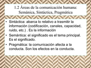 1.2 Áreas de la comunicación humana:
Semánica, Sintáctica, Pragmática
• Sintáctica: abarca lo relativo a trasmitir la
información (codificación, canales, capacidad,
ruido, etc.) . Es la información
• Semántica: el significado es el tema principal.
Es el significado.
• Pragmática: la comunicación afecta a la
conducta. Son los efectos en la conducta.
 